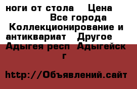 ноги от стола. › Цена ­ 12 000 - Все города Коллекционирование и антиквариат » Другое   . Адыгея респ.,Адыгейск г.